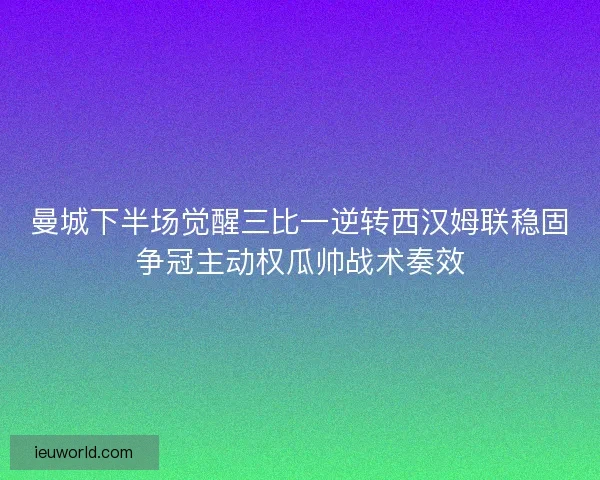 曼城下半场觉醒三比一逆转西汉姆联稳固争冠主动权瓜帅战术奏效
