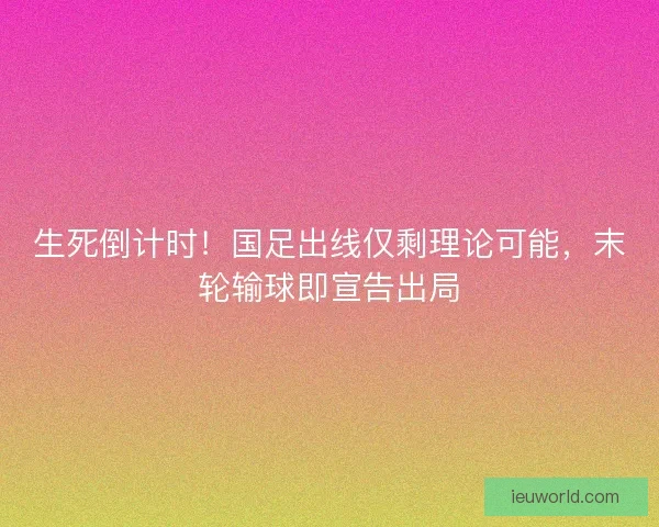生死倒计时！国足出线仅剩理论可能，末轮输球即宣告出局