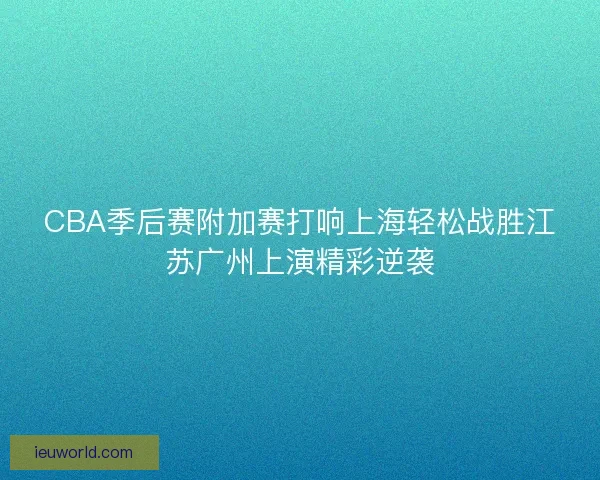CBA季后赛附加赛打响上海轻松战胜江苏广州上演精彩逆袭